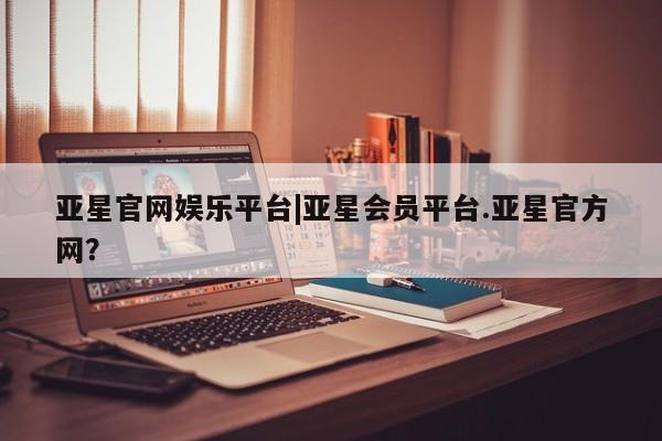 亚星手机版app 亚星会员平台亚星官网娱乐平台|亚星会员平台.亚星官方网？