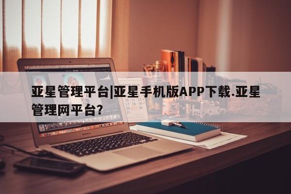 亚星手机版app 亚星会员平台亚星管理平台|亚星手机版APP下载.亚星管理网平台？