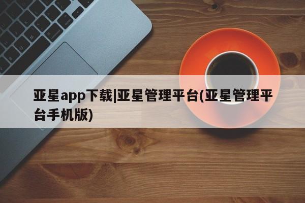 亚星手机版app 亚星会员平台亚星app下载|亚星管理平台(亚星管理平台手机版)