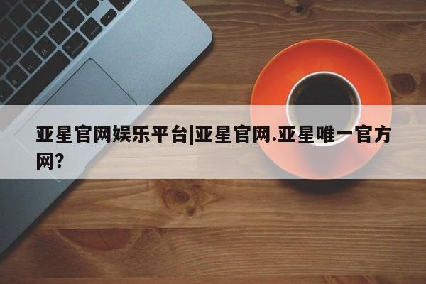 亚星手机版app 亚星会员平台亚星官网娱乐平台|亚星官网.亚星唯一官方网？