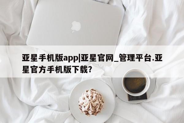 亚星手机版app 亚星会员平台亚星手机版app|亚星官网_管理平台.亚星官方手机版下载？