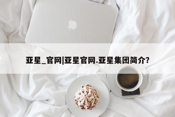 亚星手机版app 亚星会员平台亚星_官网|亚星官网.亚星集团简介？