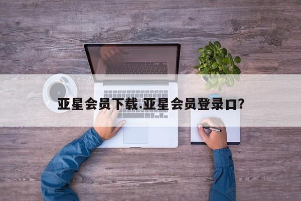 亚星手机版app 亚星会员平台亚星会员下载.亚星会员登录口？