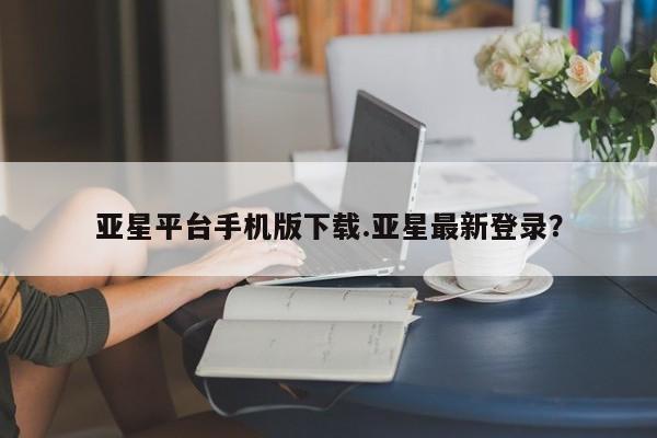 亚星手机版app 亚星会员平台亚星平台手机版下载.亚星最新登录？