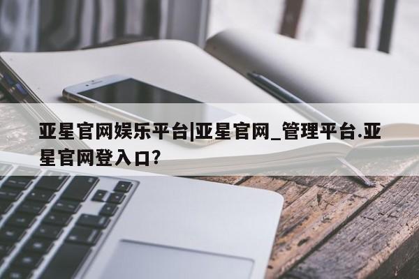 亚星手机版app 亚星会员平台亚星官网娱乐平台|亚星官网_管理平台.亚星官网登入口？