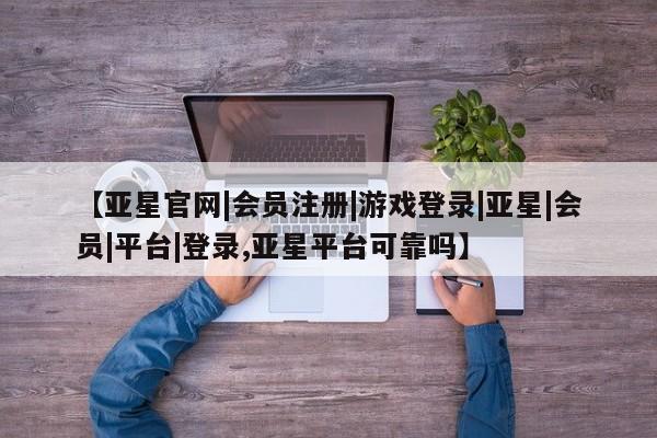 亚星手机版app 亚星会员平台【亚星官网|会员注册|游戏登录|亚星|会员|平台|登录,亚星平台可靠吗】