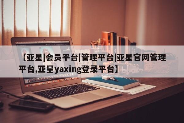 亚星手机版app 亚星会员平台【亚星|会员平台|管理平台|亚星官网管理平台,亚星yaxing登录平台】