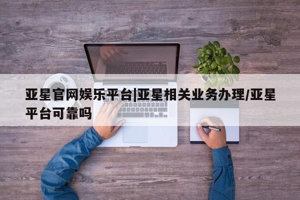 亚星手机版app 亚星会员平台亚星官网娱乐平台|亚星相关业务办理/亚星平台可靠吗