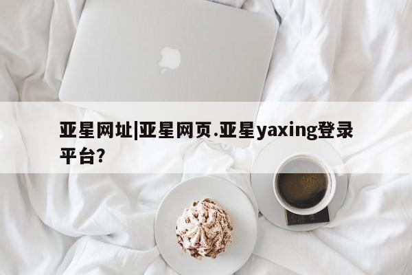 亚星手机版app 亚星会员平台亚星网址|亚星网页.亚星yaxing登录平台？