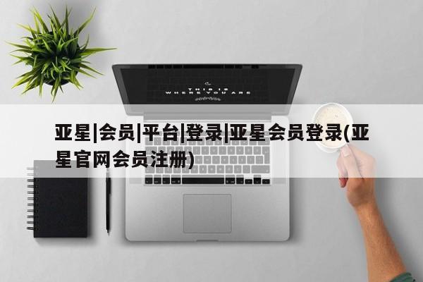 亚星手机版app 亚星会员平台亚星|会员|平台|登录|亚星会员登录(亚星官网会员注册)