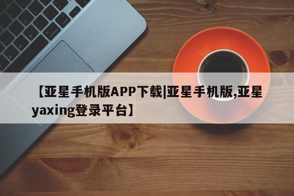 亚星手机版app 亚星会员平台【亚星手机版APP下载|亚星手机版,亚星yaxing登录平台】
