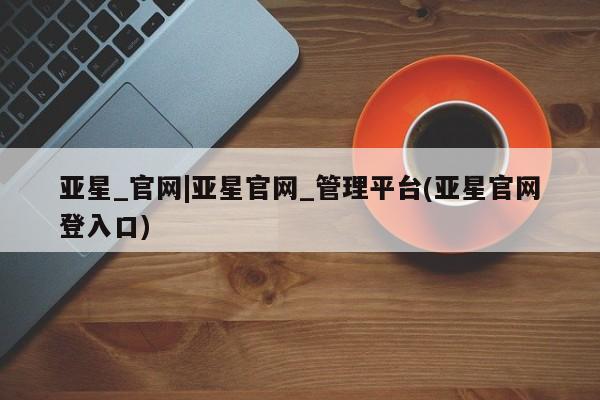 亚星手机版app 亚星会员平台亚星_官网|亚星官网_管理平台(亚星官网登入口)