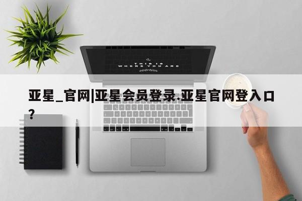 亚星手机版app 亚星会员平台亚星_官网|亚星会员登录.亚星官网登入口？