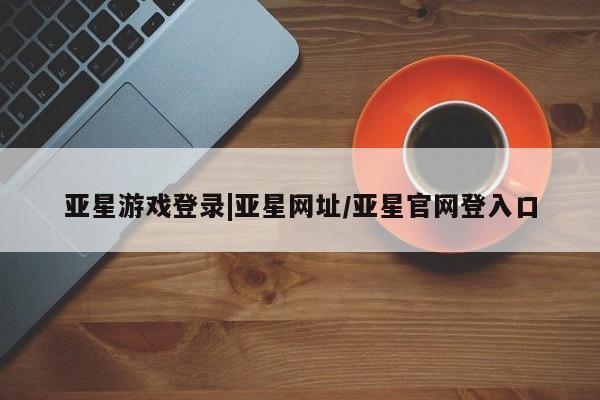 亚星手机版app 亚星会员平台亚星游戏登录|亚星网址/亚星官网登入口