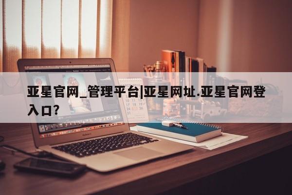 亚星手机版app 亚星会员平台亚星官网_管理平台|亚星网址.亚星官网登入口？