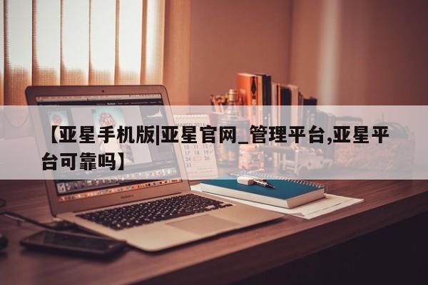 亚星手机版app 亚星会员平台【亚星手机版|亚星官网_管理平台,亚星平台可靠吗】