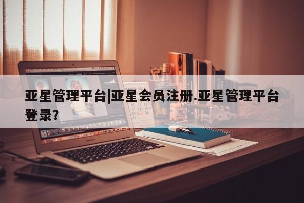 亚星手机版app 亚星会员平台亚星管理平台|亚星会员注册.亚星管理平台登录？