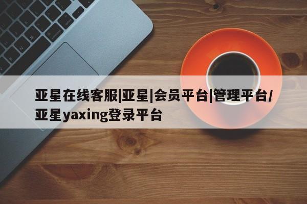 亚星手机版app 亚星会员平台亚星在线客服|亚星|会员平台|管理平台/亚星yaxing登录平台