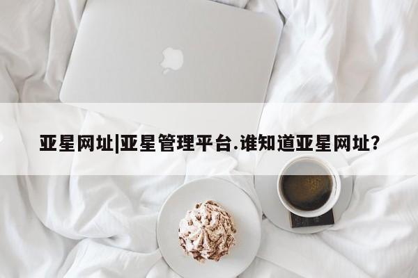 亚星手机版app 亚星会员平台亚星网址|亚星管理平台.谁知道亚星网址？