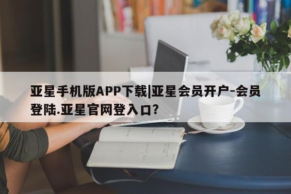 亚星手机版app 亚星会员平台亚星手机版APP下载|亚星会员开户-会员登陆.亚星官网登入口？