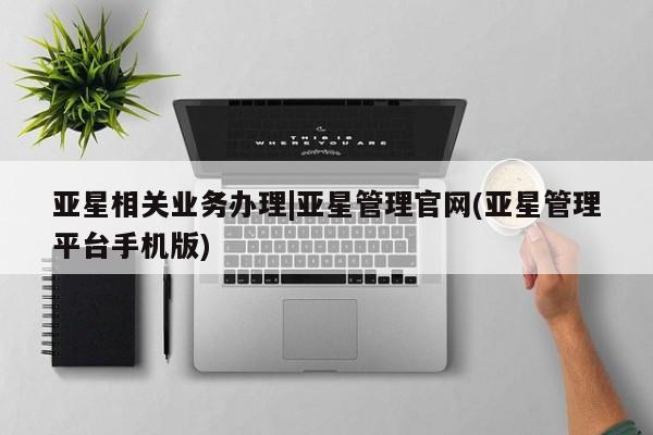 亚星手机版app 亚星会员平台亚星相关业务办理|亚星管理官网(亚星管理平台手机版)