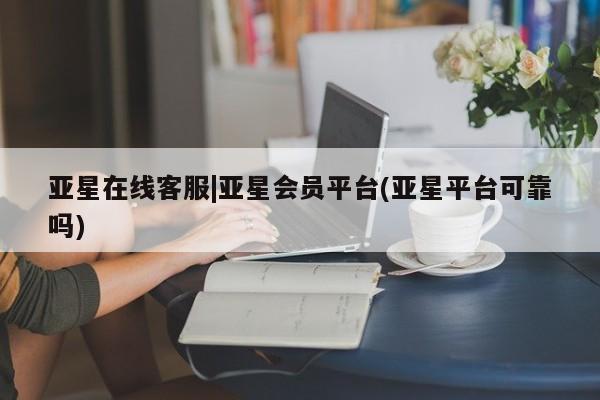 亚星手机版app 亚星会员平台亚星在线客服|亚星会员平台(亚星平台可靠吗)