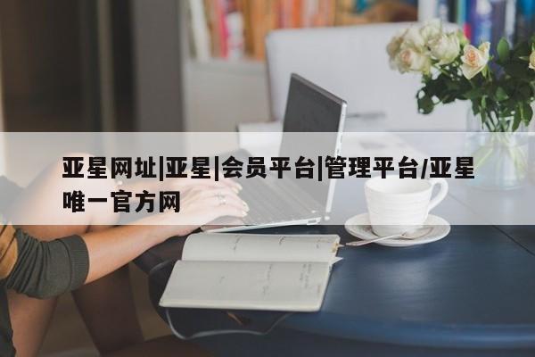 亚星手机版app 亚星会员平台亚星网址|亚星|会员平台|管理平台/亚星唯一官方网