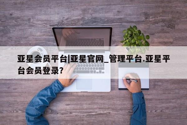 亚星手机版app 亚星会员平台亚星会员平台|亚星官网_管理平台.亚星平台会员登录？