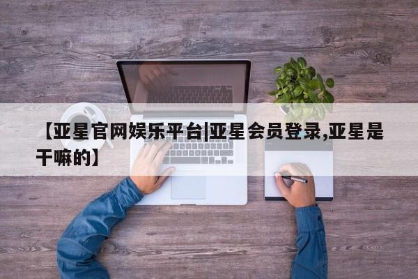 亚星手机版app 亚星会员平台【亚星官网娱乐平台|亚星会员登录,亚星是干嘛的】