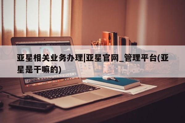 亚星相关业务办理|亚星官网_管理平台