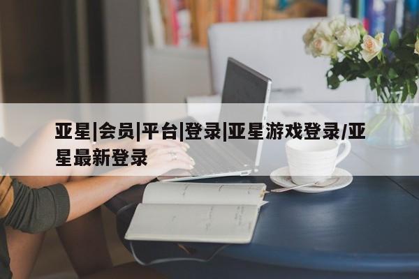 亚星手机版app 亚星会员平台亚星|会员|平台|登录|亚星游戏登录/亚星最新登录