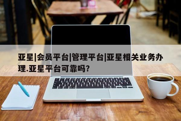 亚星手机版app 亚星会员平台亚星|会员平台|管理平台|亚星相关业务办理.亚星平台可靠吗？
