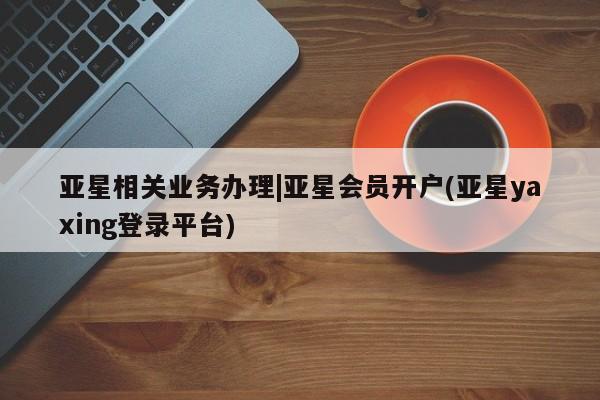 亚星手机版app 亚星会员平台亚星相关业务办理|亚星会员开户(亚星yaxing登录平台)