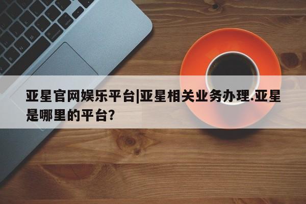 亚星手机版app 亚星会员平台亚星官网娱乐平台|亚星相关业务办理.亚星是哪里的平台？