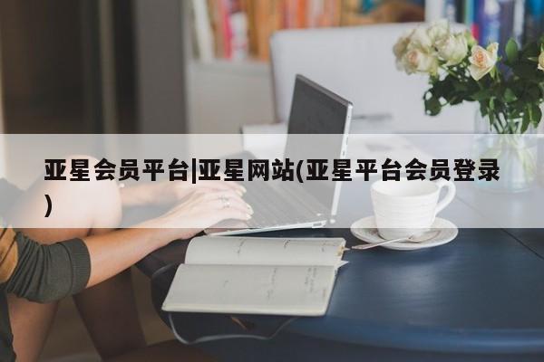 亚星手机版app 亚星会员平台亚星会员平台|亚星网站(亚星平台会员登录)