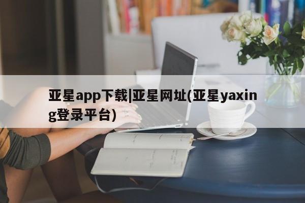 亚星手机版app 亚星会员平台亚星app下载|亚星网址(亚星yaxing登录平台)