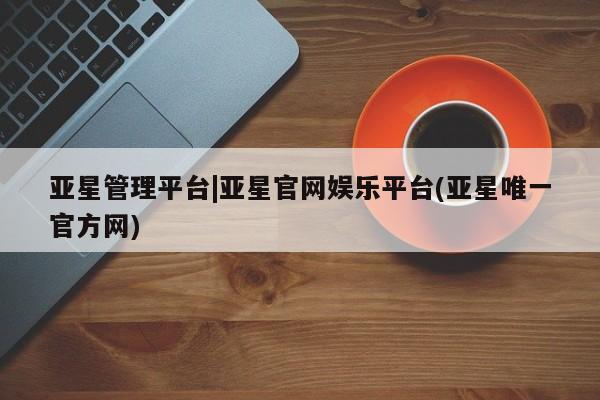 亚星手机版app 亚星会员平台亚星管理平台|亚星官网娱乐平台(亚星唯一官方网)