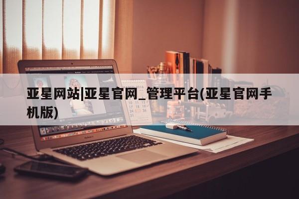 亚星手机版app 亚星会员平台亚星网站|亚星官网_管理平台(亚星官网手机版)