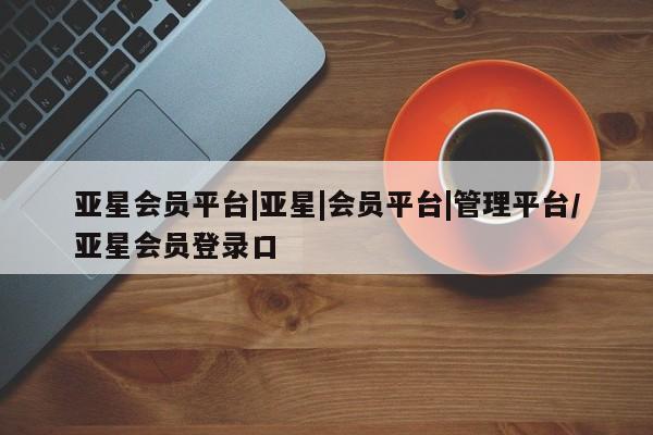 亚星手机版app 亚星会员平台亚星会员平台|亚星|会员平台|管理平台/亚星会员登录口