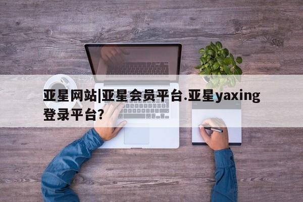 亚星手机版app 亚星会员平台亚星网站|亚星会员平台.亚星yaxing登录平台？