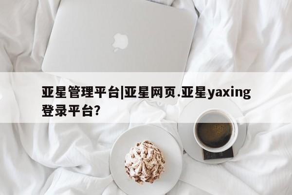 亚星手机版app 亚星会员平台亚星管理平台|亚星网页.亚星yaxing登录平台？