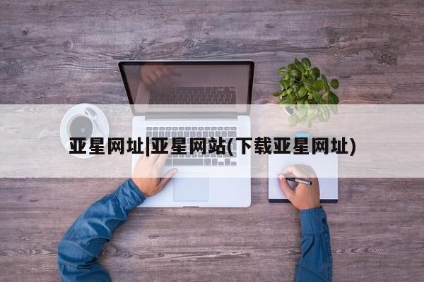 亚星手机版app 亚星会员平台亚星网址|亚星网站(下载亚星网址)