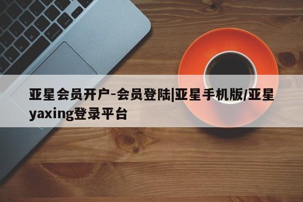 亚星手机版app 亚星会员平台亚星会员开户-会员登陆|亚星手机版/亚星yaxing登录平台