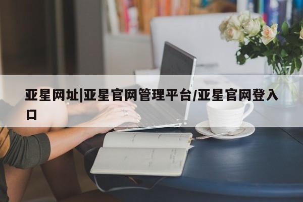 亚星手机版app 亚星会员平台亚星网址|亚星官网管理平台/亚星官网登入口
