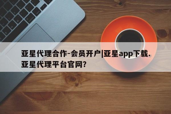 亚星手机版app 亚星会员平台亚星代理合作-会员开户|亚星app下载.亚星代理平台官网？