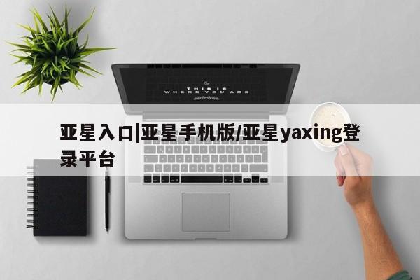 亚星手机版app 亚星会员平台亚星入口|亚星手机版/亚星yaxing登录平台